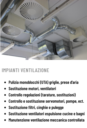 IMPIANTI VENTILAZIONE  •	Pulizia monoblocchi (UTA) griglie, prese d’aria •	Sostituzione motori, ventilatori •	Controllo regolazioni (tarature, sostituzioni) •	Controllo e sostituzione servomotori, pompe, ect. •	Sostituzione filtri, cinghie e pulegge •	Sostituzione ventilatori espulsione cucine e bagni •	Manutenzione ventilazione meccanica controllata