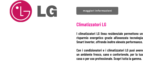 Climatizzatori LG  I climatizzatori LG linea residenziale permettono un risparmio energetico grazie all’avanzata tecnologia Smart Inverter, offrendo inoltre elevate performance.  Con i condizionatori e i climatizzatori LG puoi avere un ambiente fresco, sano e confortevole, per la tua casa o per uso professionale. Scopri tutta la gamma. maggiori informazioni maggiori informazioni