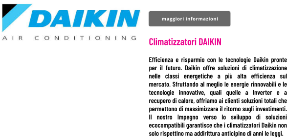 Climatizzatori DAIKIN  Efficienza e risparmio con le tecnologie Daikin pronte per il futuro. Daikin offre soluzioni di climatizzazione nelle classi energetiche a più alta efficienza sul mercato. Sfruttando al meglio le energie rinnovabili e le tecnologie innovative, quali quelle a Inverter e a recupero di calore, offriamo ai clienti soluzioni totali che permettono di massimizzare il ritorno sugli investimenti. Il nostro Impegno verso lo sviluppo di soluzioni ecocompatibili garantisce che i climatizzatori Daikin non solo rispettino ma addirittura anticipino di anni le leggi. maggiori informazioni maggiori informazioni