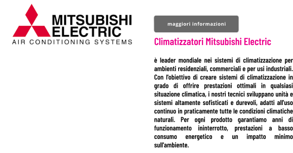 Climatizzatori Mitsubishi Electric   è leader mondiale nei sistemi di climatizzazione per ambienti residenziali, commerciali e per usi industriali. Con l'obiettivo di creare sistemi di climatizzazione in grado di offrire prestazioni ottimali in qualsiasi situazione climatica, i nostri tecnici sviluppano unità e sistemi altamente sofisticati e durevoli, adatti all'uso continuo in praticamente tutte le condizioni climatiche naturali. Per ogni prodotto garantiamo anni di funzionamento ininterrotto, prestazioni a basso consumo energetico e un impatto minimo sull'ambiente.  maggiori informazioni maggiori informazioni