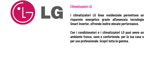 Climatizzatori LG  I climatizzatori LG linea residenziale permettono un risparmio energetico grazie all’avanzata tecnologia Smart Inverter, offrendo inoltre elevate performance.  Con i condizionatori e i climatizzatori LG puoi avere un ambiente fresco, sano e confortevole, per la tua casa o per uso professionale. Scopri tutta la gamma.