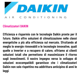 Climatizzatori DAIKIN  Efficienza e risparmio con le tecnologie Daikin pronte per il futuro. Daikin offre soluzioni di climatizzazione nelle classi energetiche a più alta efficienza sul mercato. Sfruttando al meglio le energie rinnovabili e le tecnologie innovative, quali quelle a Inverter e a recupero di calore, offriamo ai clienti soluzioni totali che permettono di massimizzare il ritorno sugli investimenti. Il nostro Impegno verso lo sviluppo di soluzioni ecocompatibili garantisce che i climatizzatori Daikin non solo rispettino ma addirittura anticipino di anni le leggi.