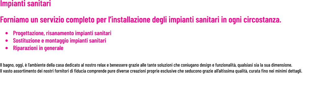 Impianti sanitari     Forniamo un servizio completo per l’installazione degli impianti sanitari in ogni circostanza. •	Progettazione, risanamento impianti sanitari •	Sostituzione e montaggio impianti sanitari •	Riparazioni in generale   Il bagno, oggi, è l’ambiente della casa dedicato al nostro relax e benessere grazie alle tante soluzioni che coniugano design e funzionalità, qualsiasi sia la sua dimensione. Il vasto assortimento dei nostri fornitori di fiducia comprende pure diverse creazioni proprie esclusive che seducono grazie all’altissima qualità, curata fino nei minimi dettagli.