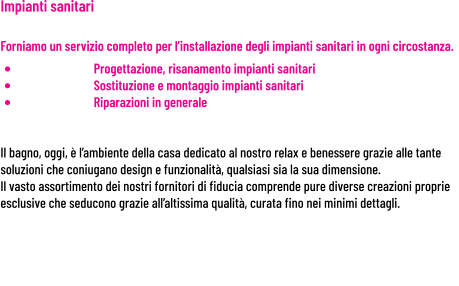 Impianti sanitari     Forniamo un servizio completo per l’installazione degli impianti sanitari in ogni circostanza. •	Progettazione, risanamento impianti sanitari •	Sostituzione e montaggio impianti sanitari •	Riparazioni in generale   Il bagno, oggi, è l’ambiente della casa dedicato al nostro relax e benessere grazie alle tante soluzioni che coniugano design e funzionalità, qualsiasi sia la sua dimensione. Il vasto assortimento dei nostri fornitori di fiducia comprende pure diverse creazioni proprie esclusive che seducono grazie all’altissima qualità, curata fino nei minimi dettagli.
